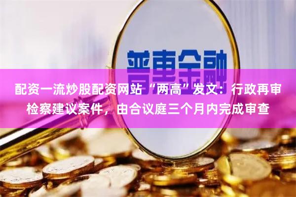 配资一流炒股配资网站 “两高”发文：行政再审检察建议案件，由合议庭三个月内完成审查