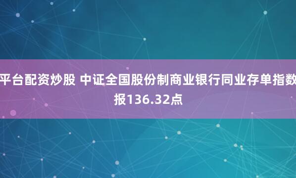 平台配资炒股 中证全国股份制商业银行同业存单指数报136.32点