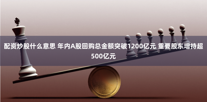 配资炒股什么意思 年内A股回购总金额突破1200亿元 重要股东增持超500亿元