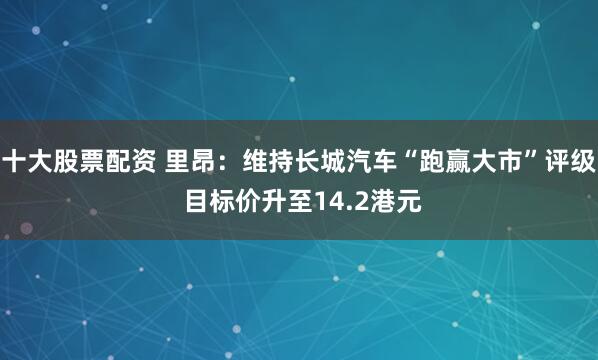 十大股票配资 里昂：维持长城汽车“跑赢大市”评级 目标价升至14.2港元