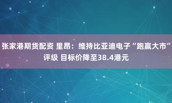 张家港期货配资 里昂：维持比亚迪电子“跑赢大市”评级 目标价降至38.4港元