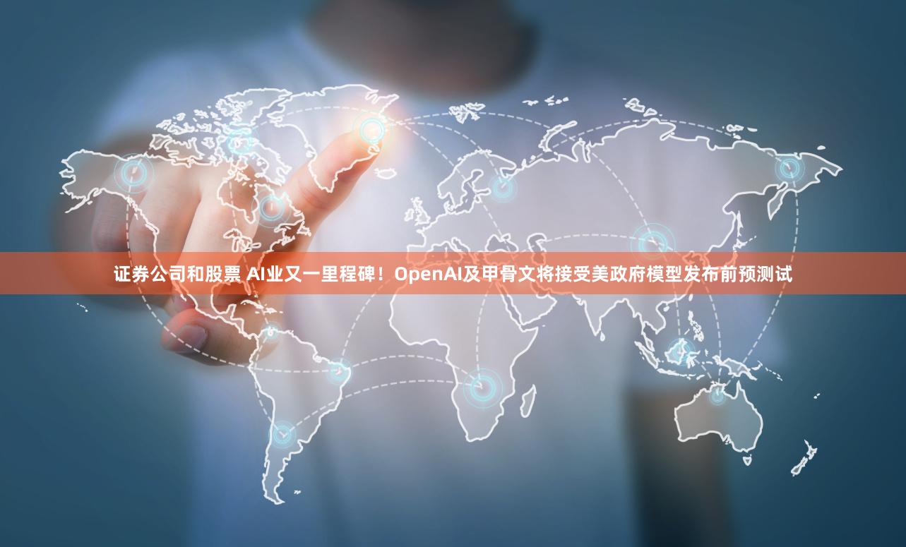 证券公司和股票 AI业又一里程碑！OpenAI及甲骨文将接受美政府模型发布前预测试