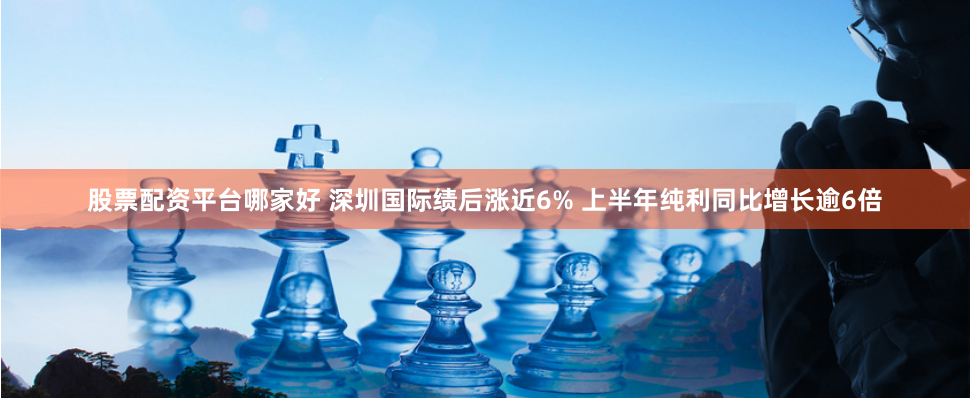 股票配资平台哪家好 深圳国际绩后涨近6% 上半年纯利同比增长逾6倍