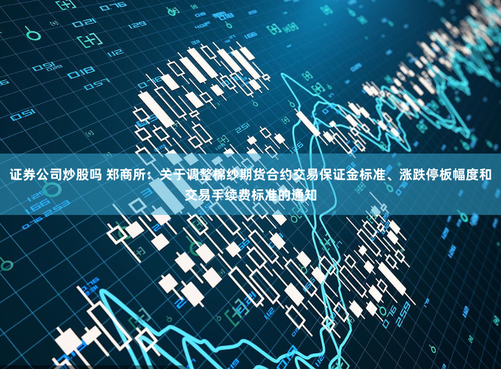 证券公司炒股吗 郑商所：关于调整棉纱期货合约交易保证金标准、涨跌停板幅度和交易手续费标准的通知