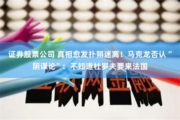 证券股票公司 真相愈发扑朔迷离！马克龙否认“阴谋论”：不知道杜罗夫要来法国