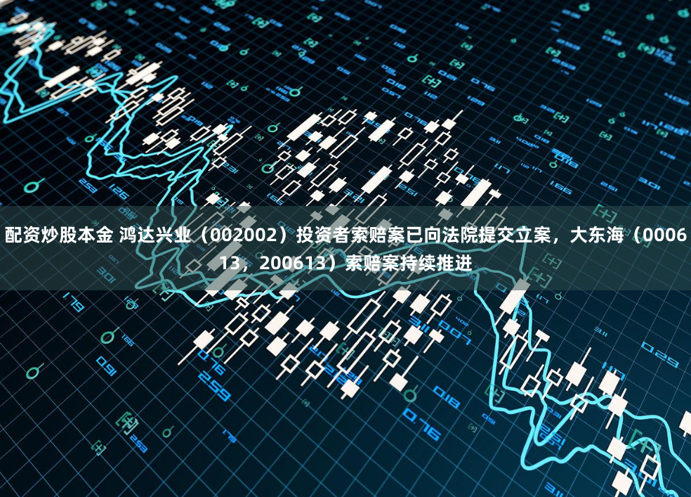 配资炒股本金 鸿达兴业（002002）投资者索赔案已向法院提交立案，大东海（000613，200613）索赔案持续推进