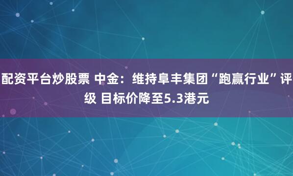 配资平台炒股票 中金：维持阜丰集团“跑赢行业”评级 目标价降至5.3港元