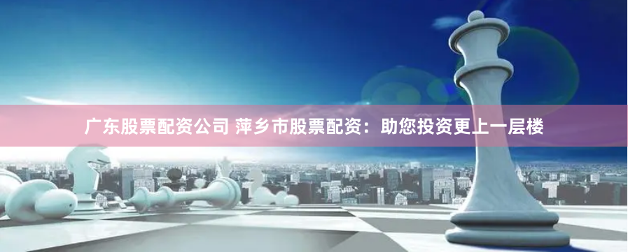 广东股票配资公司 萍乡市股票配资：助您投资更上一层楼