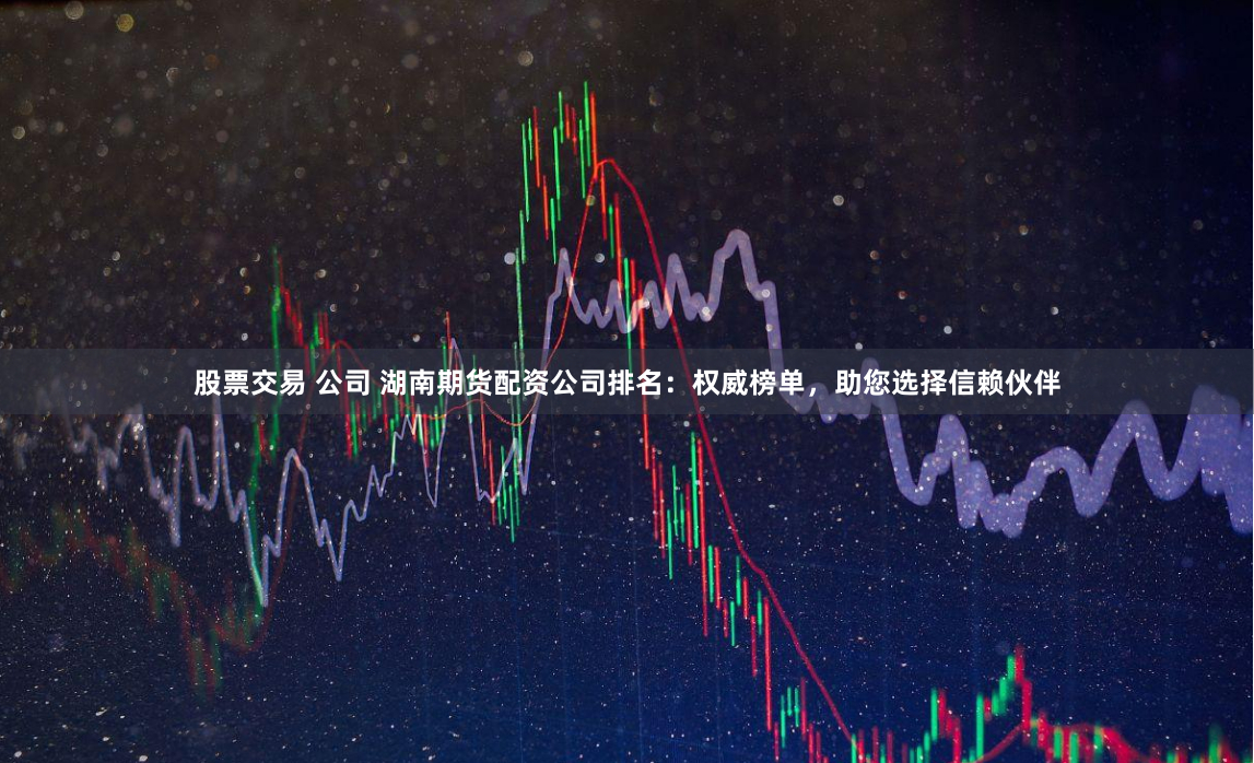 股票交易 公司 湖南期货配资公司排名：权威榜单，助您选择信赖伙伴