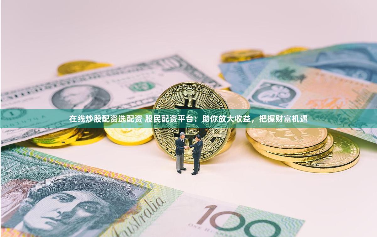 在线炒股配资选配资 股民配资平台：助你放大收益，把握财富机遇
