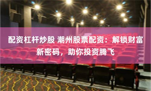 配资杠杆炒股 潮州股票配资：解锁财富新密码，助你投资腾飞