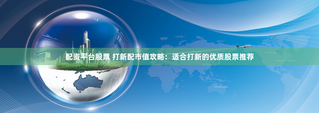 配资平台股票 打新配市值攻略：适合打新的优质股票推荐