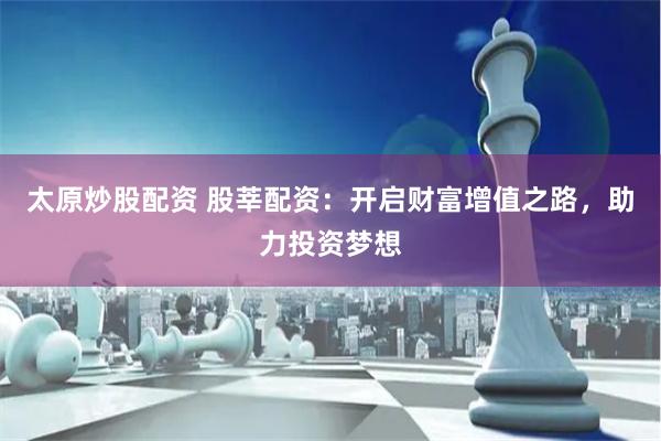 太原炒股配资 股莘配资：开启财富增值之路，助力投资梦想