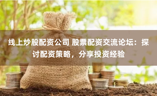 线上炒股配资公司 股票配资交流论坛：探讨配资策略，分享投资经验