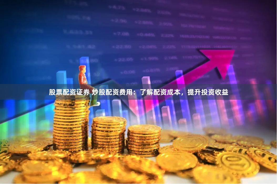 股票配资证券 炒股配资费用：了解配资成本，提升投资收益