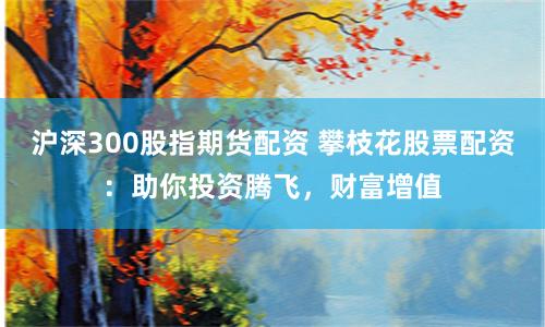 沪深300股指期货配资 攀枝花股票配资：助你投资腾飞，财富增值
