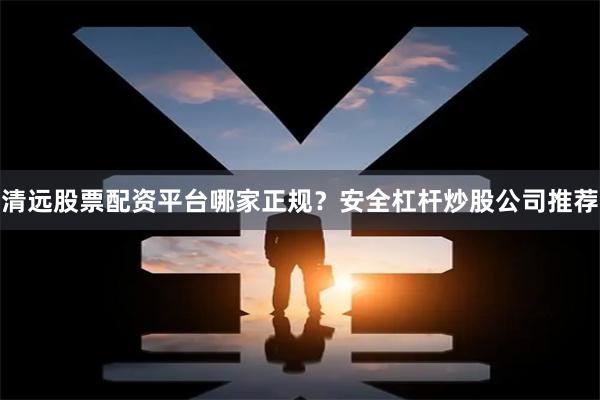 清远股票配资平台哪家正规？安全杠杆炒股公司推荐